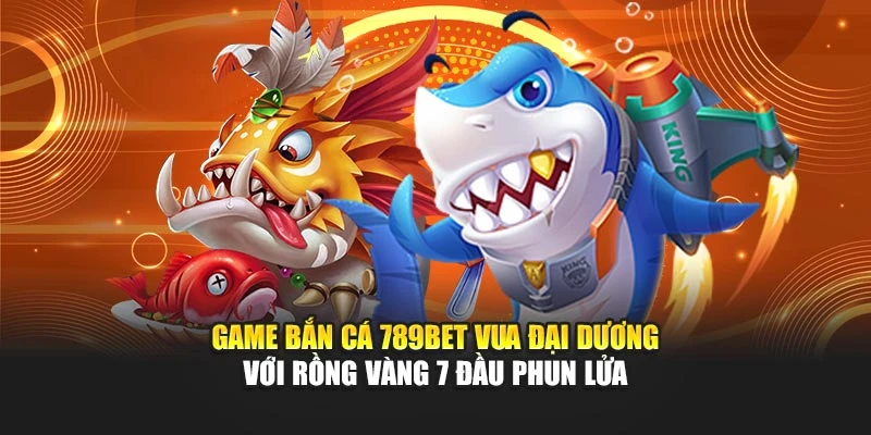 Game bắn cá 789bet Vua Đại Dương với rồng vàng 7 đầu phun lửa